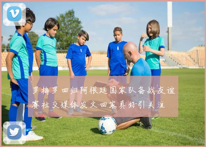 罗梅罗回归阿根廷国家队备战友谊赛社交媒体发文回家真好引关注