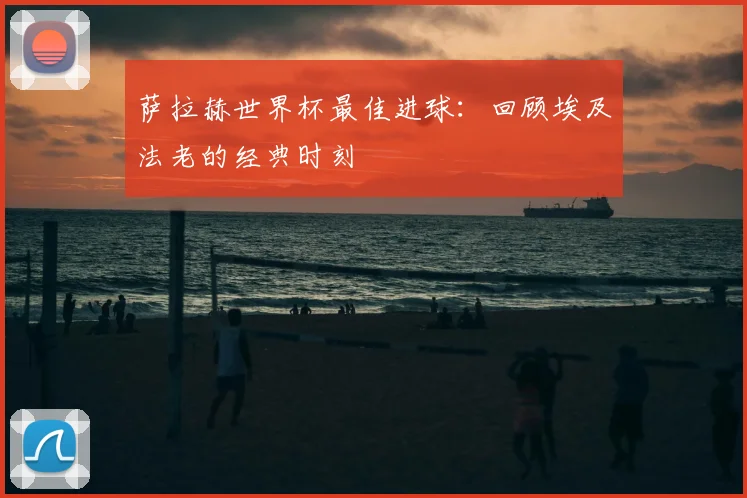 萨拉赫世界杯最佳进球：回顾埃及法老的经典时刻