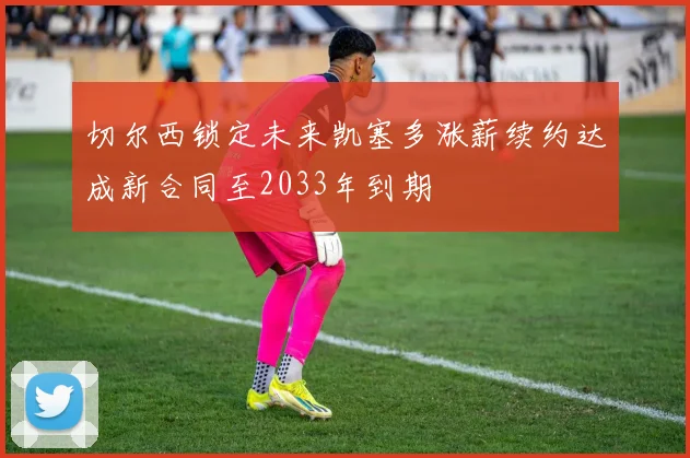 切尔西锁定未来凯塞多涨薪续约达成新合同至2033年到期